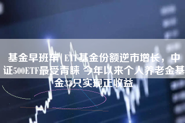 基金早班车|ETF基金份额逆市增长，中证500ETF最受青睐 今年以来个人养老金基金33只实现正收益