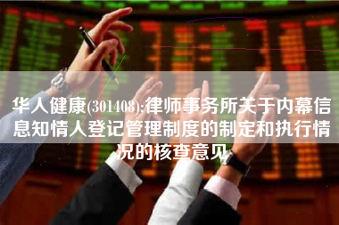 华人健康(301408):律师事务所关于内幕信息知情人登记管理制度的制定和执行情况的核查意见