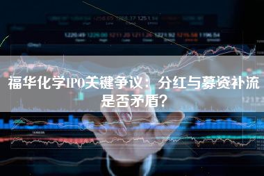 福华化学IPO关键争议：分红与募资补流是否矛盾？