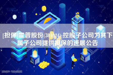 [担保]霍普股份(301024):控股子公司为其下属子公司提供担保的进展公告