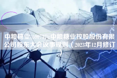 中粮糖业(600737):中粮糖业控股股份有限公司股东大会议事规则（2023年12月修订）