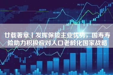 廿载著章丨发挥保险主业优势，国寿寿险助力积极应对人口老龄化国家战略