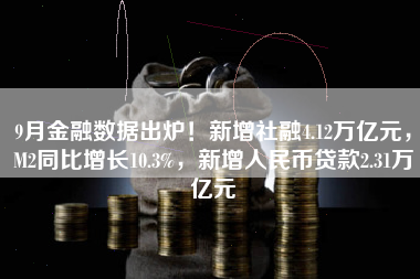 9月金融数据出炉！新增社融4.12万亿元，M2同比增长10.3%，新增人民币贷款2.31万亿元