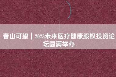 春山可望｜2023未来医疗健康股权投资论坛圆满举办