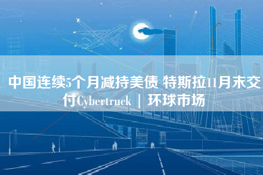 中国连续5个月减持美债 特斯拉11月末交付Cybertruck | 环球市场