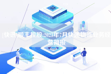 [快讯]顺丰控股:2023年7月快递物流业务经营简报