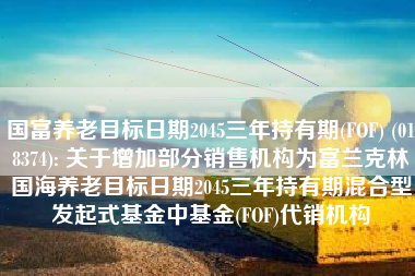 国富养老目标日期2045三年持有期(FOF) (018374): 关于增加部分销售机构为富兰克林国海养老目标日期2045三年持有期混合型发起式基金中基金(FOF)代销机构