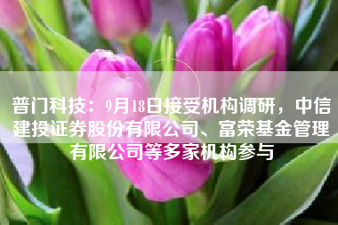 普门科技：9月18日接受机构调研，中信建投证券股份有限公司、富荣基金管理有限公司等多家机构参与