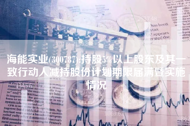 海能实业(300787):持股5%以上股东及其一致行动人减持股份计划期限届满暨实施情况