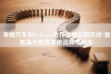 零跑汽车和Stellantis合作交易交割完成?聚焦海外销售零跑品牌电动车