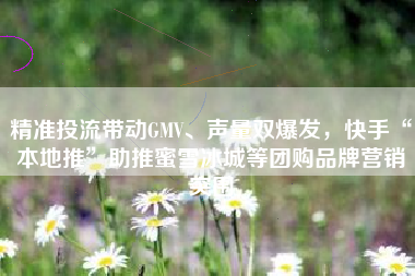 精准投流带动GMV、声量双爆发，快手“本地推”助推蜜雪冰城等团购品牌营销突围