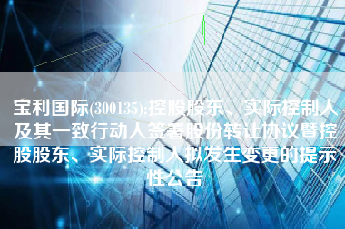 宝利国际(300135):控股股东、实际控制人及其一致行动人签署股份转让协议暨控股股东、实际控制人拟发生变更的提示性公告