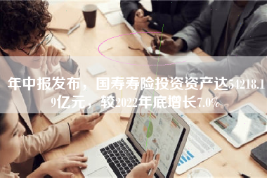 年中报发布，国寿寿险投资资产达54218.19亿元，较2022年底增长7.0%