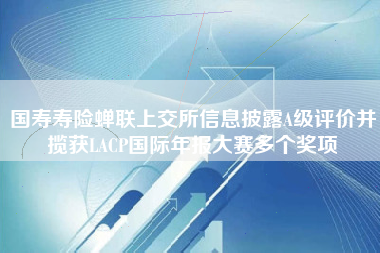 国寿寿险蝉联上交所信息披露A级评价并揽获LACP国际年报大赛多个奖项