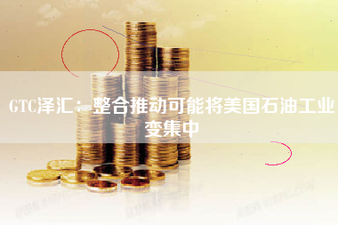 GTC泽汇：整合推动可能将美国石油工业变集中