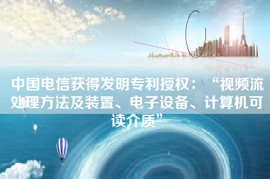 中国电信获得发明专利授权：“视频流处理方法及装置、电子设备、计算机可读介质”