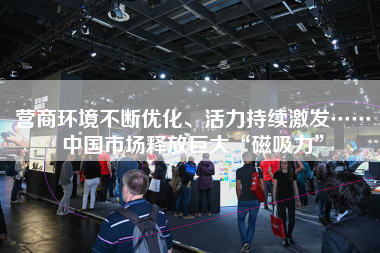 营商环境不断优化、活力持续激发……中国市场释放巨大“磁吸力”