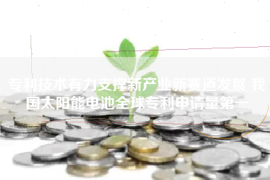 专利技术有力支撑新产业新赛道发展 我国太阳能电池全球专利申请量第一