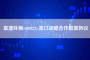 嘉澳环保(603822):签订战略合作框架协议