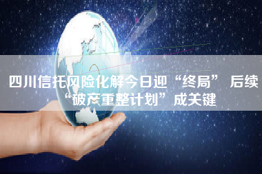 四川信托风险化解今日迎“终局” 后续“破产重整计划”成关键