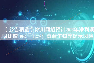 【公告精选】冰川网络预计2023年净利润同比增106%―172%；蔚蓝生物等提示风险