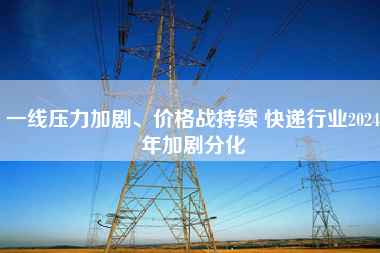 一线压力加剧、价格战持续 快递行业2024年加剧分化