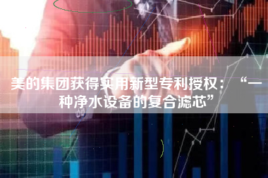 美的集团获得实用新型专利授权：“一种净水设备的复合滤芯”