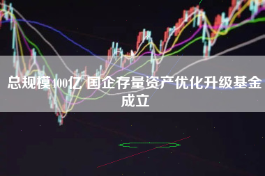 总规模400亿 国企存量资产优化升级基金成立