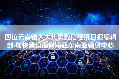 四位云南省人大代表致信经济日报编辑部 加快建设面向南亚东南亚辐射中心