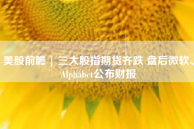 美股前瞻 | 三大股指期货齐跌 盘后微软、Alphabet公布财报