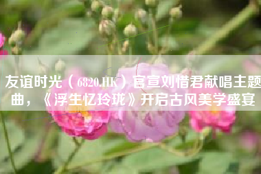 友谊时光（6820.HK）官宣刘惜君献唱主题曲，《浮生忆玲珑》开启古风美学盛宴