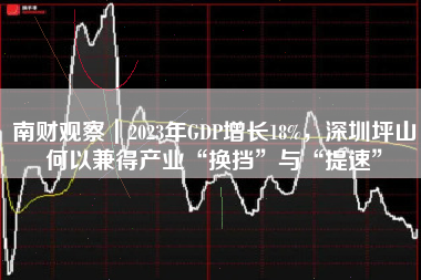 南财观察｜2023年GDP增长18%，深圳坪山何以兼得产业“换挡”与“提速”