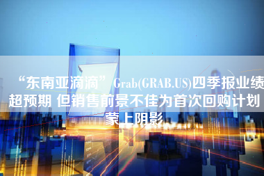 “东南亚滴滴”Grab(GRAB.US)四季报业绩超预期 但销售前景不佳为首次回购计划蒙上阴影