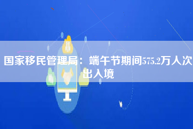 国家移民管理局：端午节期间575.2万人次出入境