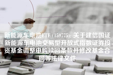 新能源车电池ETF (159775): 关于建信国证新能源车电池交易型开放式指数证券投资基金调整申购赎回条款并修改基金合同等法律文件